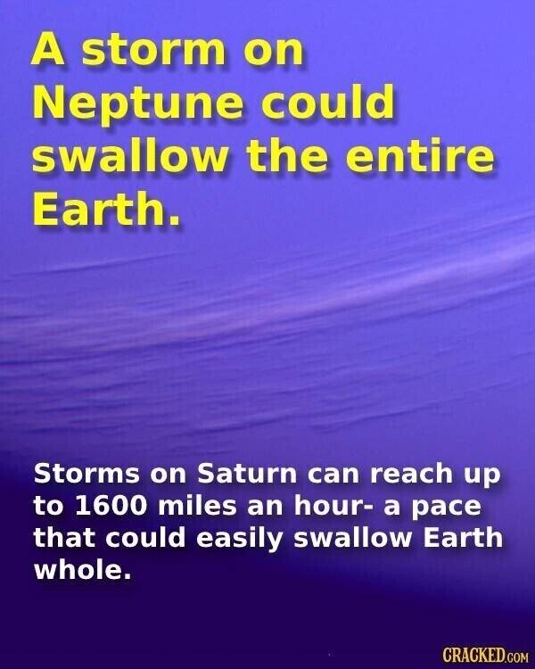 A storm on Neptune could swallow the entire Earth. Storms on Saturn can reach up to 1600 miles an hour- a pace that could easily swallow Earth whole. CRACKED.COM