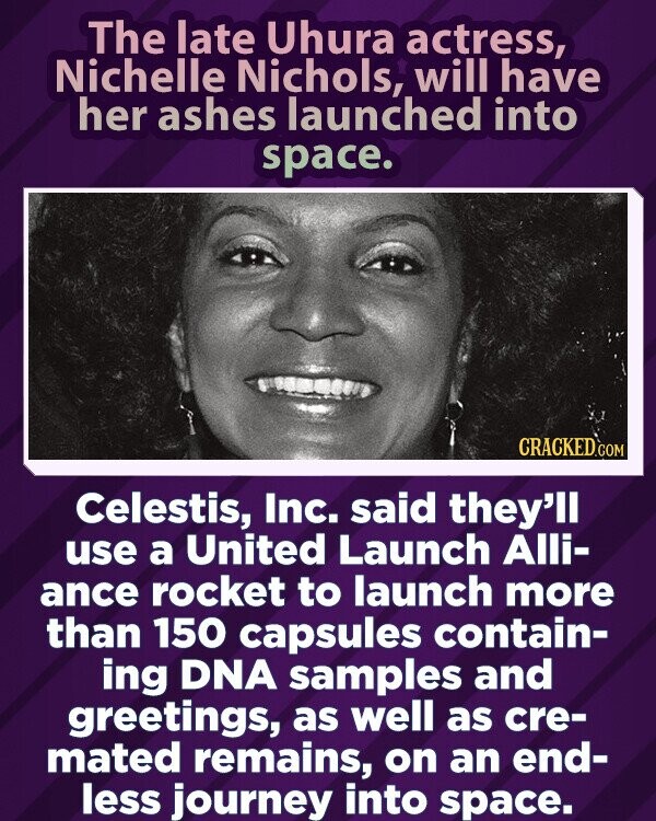 The late Uhura actress, Nichelle Nichols, will have her ashes launched into space. CRACKED.COM Celestis, Inc. said they'll use a United Launch Alli- ance rocket to launch more than 150 capsules contain- ing DNA samples and greetings, as well as cre- mated remains, on an end- less journey into space.