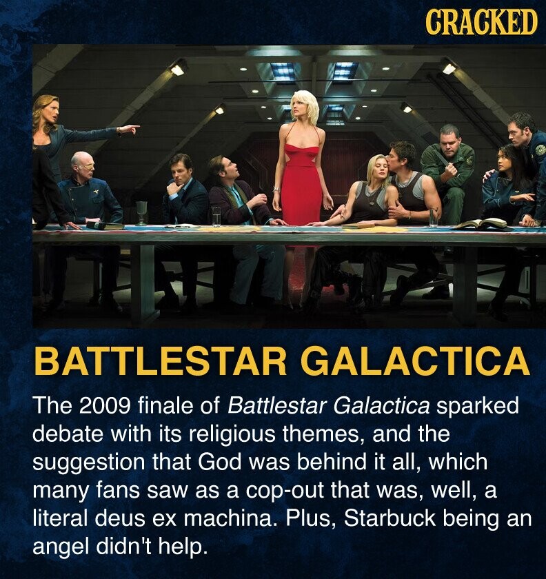 CRACKED BATTLESTAR GALACTICA The 2009 finale of Battlestar Galactica sparked debate with its religious themes, and the suggestion that God was behind it all, which many fans saw as a cop-out that was, well, a literal deus ex machina. Plus, Starbuck being an angel didn't help.
