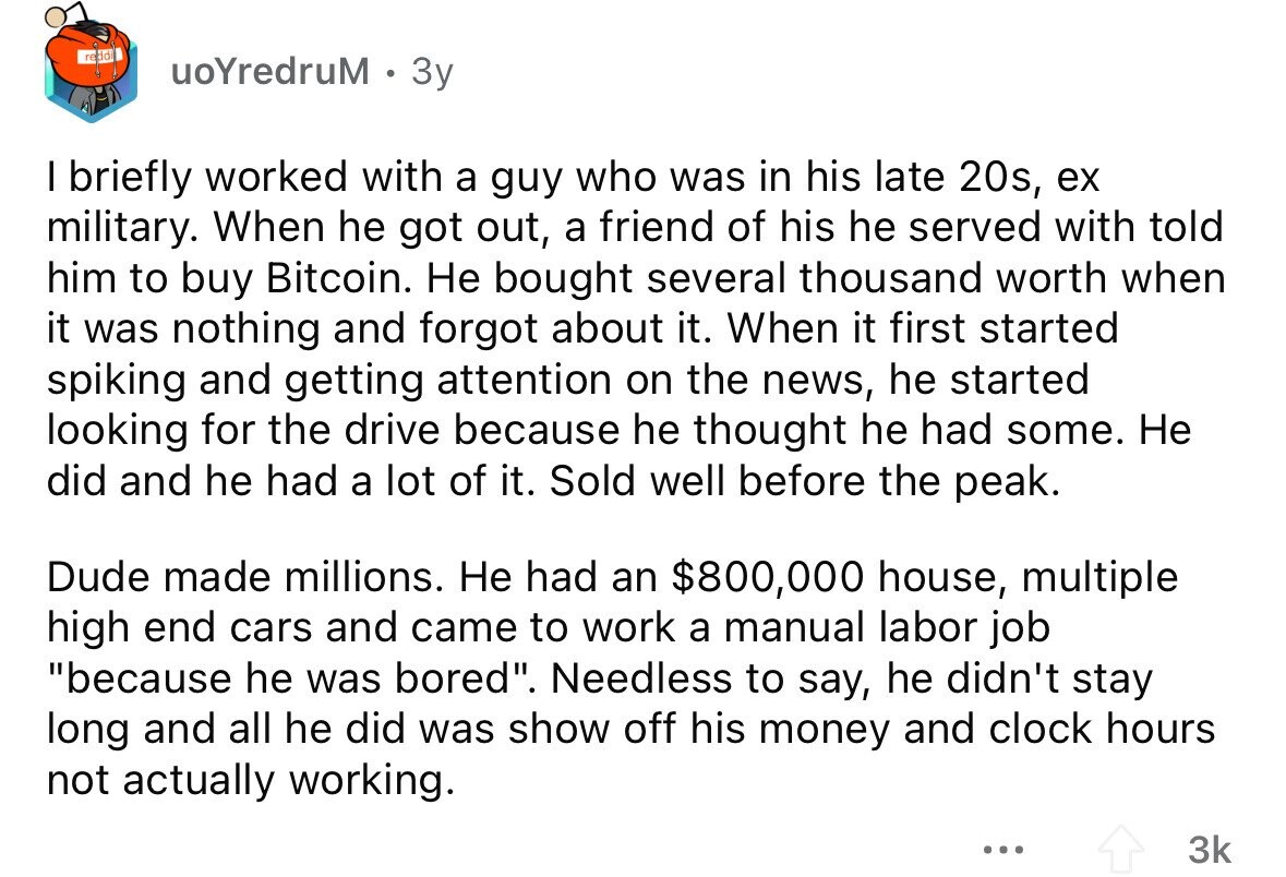uoYredruM 3y I briefly worked with a guy who was in his late 20s, ex military. When he got out, a friend of his he served with told him to buy Bitcoin. Не bought several thousand worth when it was nothing and forgot about it. When it first started spiking and getting attention on the news, he started looking for the drive because he thought he had some. Не did and he had a lot of it. Sold well before the peak. Dude made millions. Не had an $800,000 house, multiple high end cars and came to work a manual