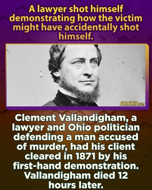 A lawyer shot himself demonstrating how the victim might have accidentally shot himself. GRACKED.COM Clement Vallandigham, a lawyer and Ohio politician defending a man accused of murder, had his client cleared in 1871 by his first-hand demonstration. Vallandigham died 12 hours later.