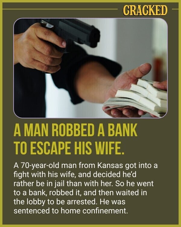 CRACKED A MAN ROBBED A BANK TO ESCAPE HIS WIFE. A 70-year-old man from Kansas got into a fight with his wife, and decided he'd rather be in jail than with her. So he went to a bank, robbed it, and then waited in the lobby to be arrested. Не was sentenced to home confinement.