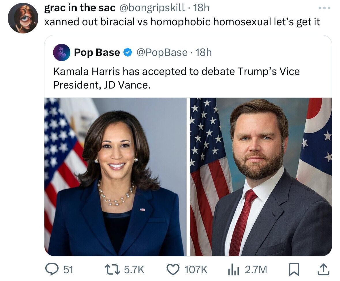 grac in the sac @bongripskill . 1 18h xanned out biracial vs homophobic homosexual let's get it Pop Base @PopBase 18h Kamala Harris has accepted to debate Trump's Vice President, JD Vance. 51 5.7K 107K del 2.7M
