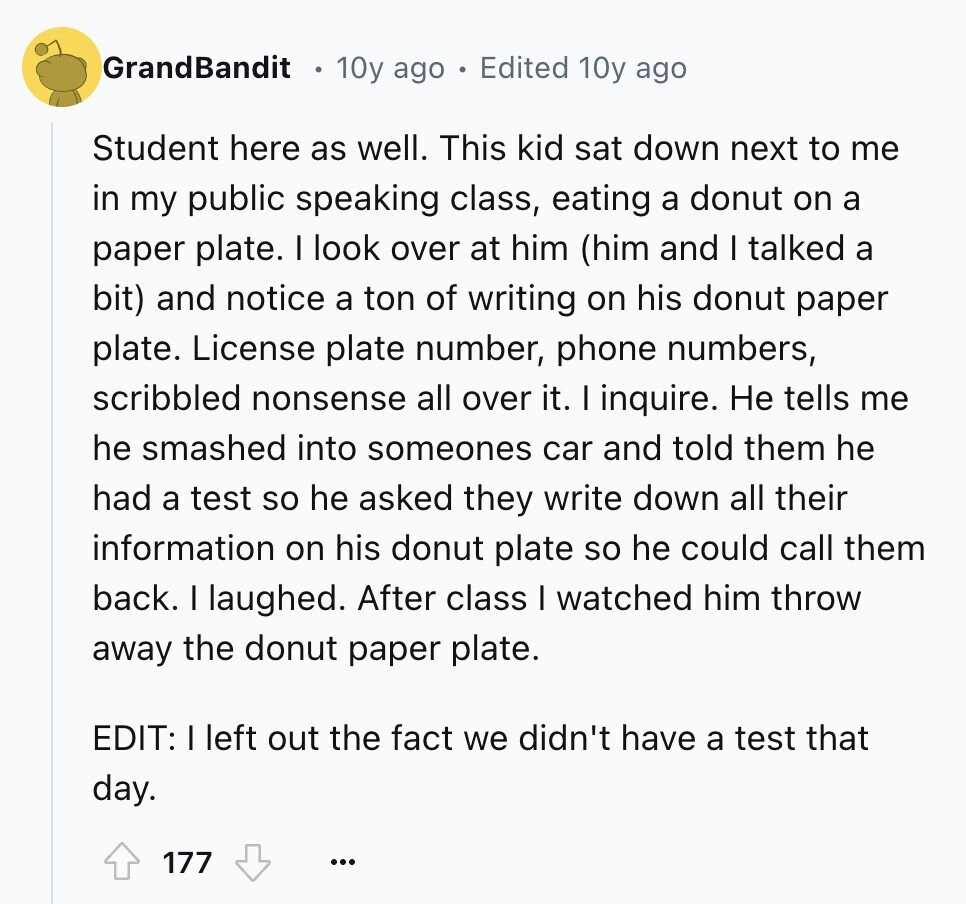 GrandBandit 10y ago Edited 10y ago Student here as well. This kid sat down next to me in my public speaking class, eating a donut on a paper plate. I look over at him (him and I talked a bit) and notice a ton of writing on his donut paper plate. License plate number, phone numbers, scribbled nonsense all over it. I inquire. Не tells me he smashed into someones car and told them he had a test so he asked they write down all their information on his donut plate so he could call them back. I laughed. After