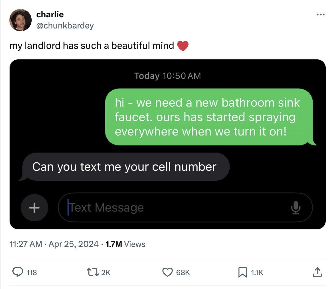 charlie ... @chunkbardey my landlord has such a beautiful mind Today 10:50AM hi - we need a new bathroom sink faucet. ours has started spraying everywhere when we turn it on! Can you text me your cell number + Text Message 11:27 AM Apr 25, 2024 1.7M Views 118 2K 68K 1.1K