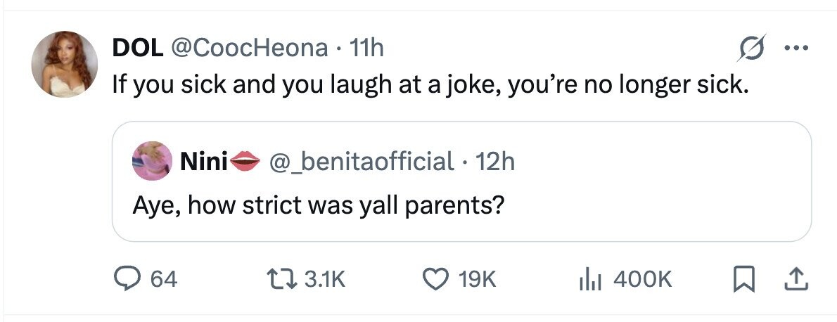 DOL @CoocHeona 11h If you sick and you laugh at a joke, you're no longer sick. Nini @_benitaofficial - 12h Aye, how strict was yall parents? 64 3.1K 19K 400K