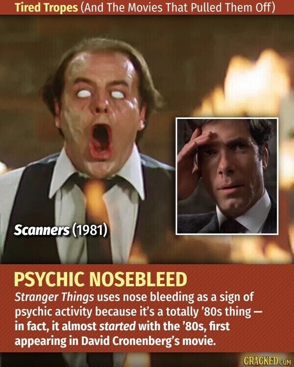 Tired Tropes (And The Movies That Pulled Them Off) Scanners (1981) PSYCHIC NOSEBLEED Stranger Things uses nose bleeding as a sign of psychic activity because it's a totally '80s thing- in fact, it almost started with the '80s, first appearing in David Cronenberg's movie. CRACKED.COM