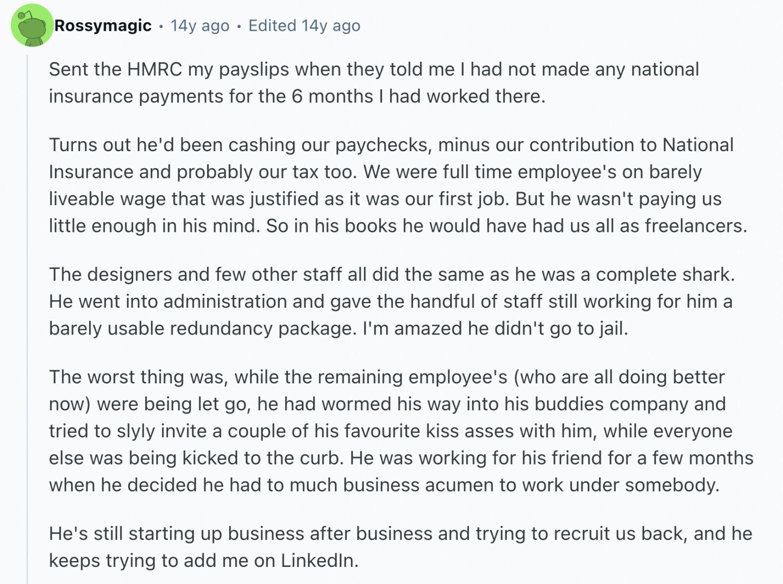 Rossymagic 14y ago Edited 14y ago Sent the HMRC my payslips when they told me | had not made any national insurance payments for the 6 months I had worked there. Turns out he'd been cashing our paychecks, minus our contribution to National Insurance and probably our tax too. We were full time employee's on barely liveable wage that was justified as it was our first job. But he wasn't paying us little enough in his mind. So in his books he would have had us all as freelancers. The designers and few other staff all did the same as