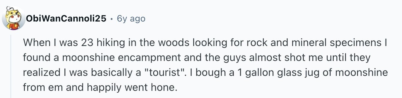 ObiWanCannoli25 . 6y ago When I was 23 hiking in the woods looking for rock and mineral specimens I found a moonshine encampment and the guys almost shot me until they realized I was basically a tourist. I bough a 1 gallon glass jug of moonshine from em and happily went hone.