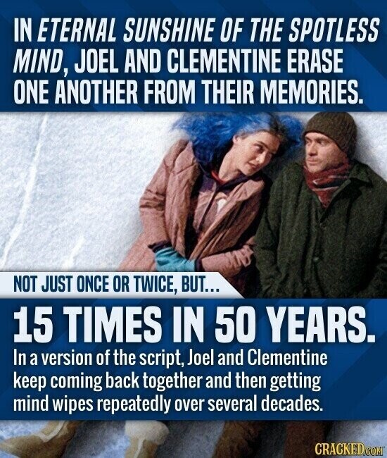 IN ETERNAL SUNSHINE OF THE SPOTLESS MIND, JOEL AND CLEMENTINE ERASE ONE ANOTHER FROM THEIR MEMORIES. NOT JUST ONCE OR TWICE, BUT... 15 TIMES IN 50 YEARS. In a version of the script, Joel and Clementine keep coming back together and then getting mind wipes repeatedly over several decades. CRACKED.COM