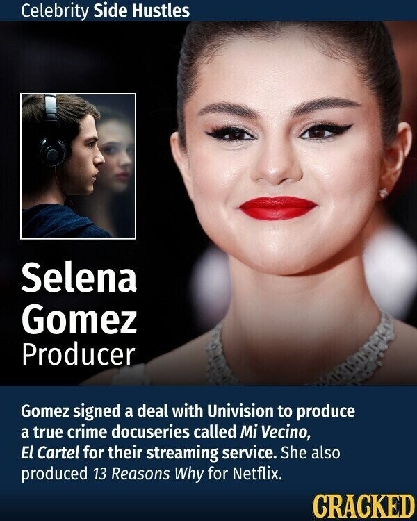 Celebrity Side Hustles Selena Gomez Producer Gomez signed a deal with Univision to produce a true crime docuseries called Mi Vecino, El Cartel for their streaming service. She also produced 13 Reasons Why for Netflix. CRACKED