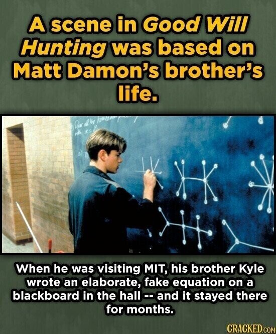A scene in Good Will Hunting was based on Matt Damon's brother's life. all'm Dear will When he was visiting MIT, his brother Kyle wrote an elaborate, fake equation on a blackboard in the hall - - and it stayed there for months. CRACKED.COM