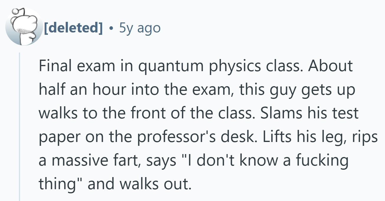  . 5y ago Final exam in quantum physics class. About half an hour into the exam, this guy gets up walks to the front of the class. Slams his test paper on the professor's desk. Lifts his leg, rips a massive fart, says I don't know a fucking thing and walks out. 