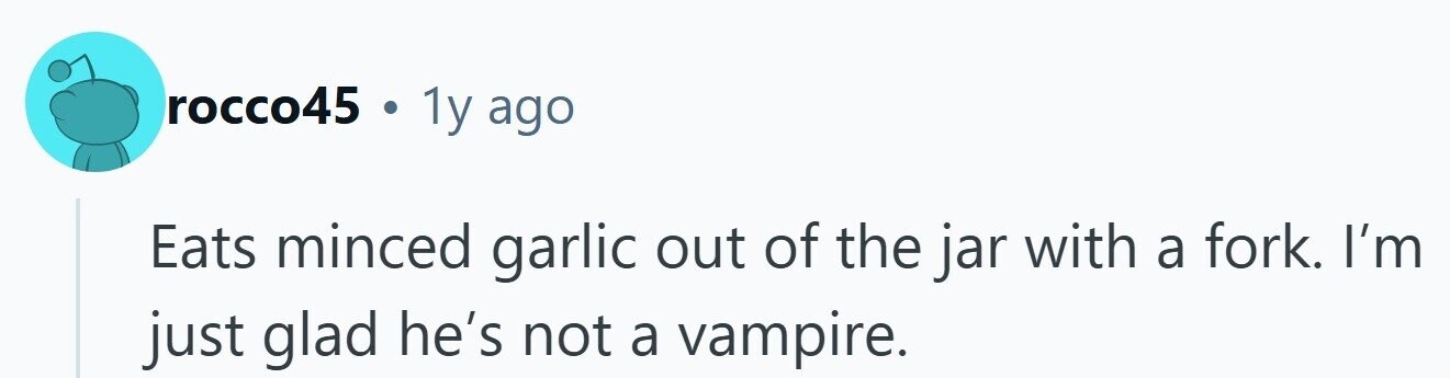 rocco45 . 1y ago Eats minced garlic out of the jar with a fork. I'm just glad he's not a vampire.