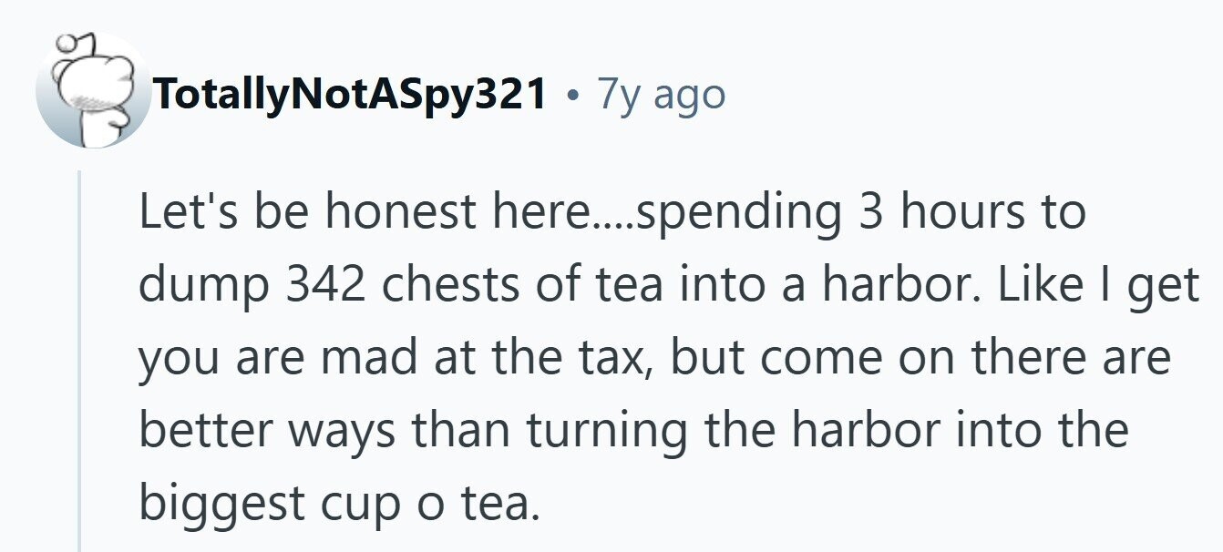 TotallyNotASpy321 . 7y ago Let's be honest here....spending 3 hours to dump 342 chests of tea into a harbor. Like I get you are mad at the tax, but come on there are better ways than turning the harbor into the biggest cup o tea. 
