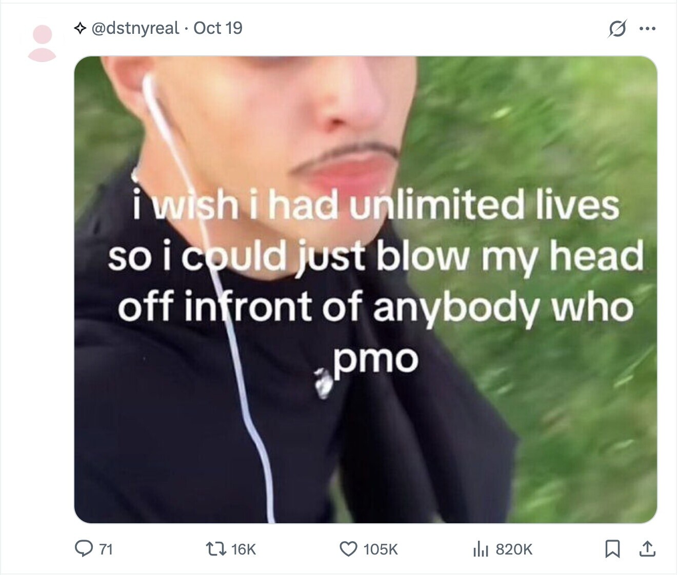 @dstnyreal. Oct 19 s ... i i wish i had unlimited lives so i could just blow my head off infront of anybody who pmo 71 16K 105K 820K