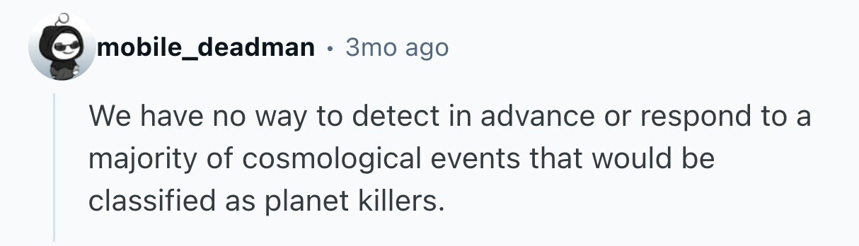 mobile_deadman . 3mo ago We have no way to detect in advance or respond to a majority of cosmological events that would be classified as planet killers. 