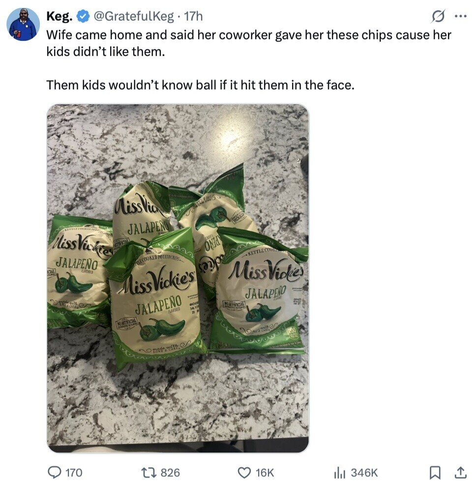 Keg. @GratefulKeg 17h s ... Wife came home and said her coworker gave her these chips cause her kids didn't like them. Them kids wouldn't know ball if it hit them in the face. MissVic Chicken and INDUSTRIA Life JALAPEÑO MissVickes com ATTIFICIAL IN JALAPENO TLECOOKED POTATO CRIPS FLAVORED P MissViole ckie's KETTLE COOK MissVickie's JALAPERO TO The or il JALAPEÑO ANOVIE NO ARTIFICIAL IN 34,126 FLAVORED and ٠ NO ARTIFICIAL - 200 made 170 826 16K 346K 