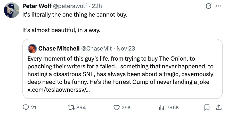 Peter Wolf @peterawolf 22h ... It's literally the one thing he cannot buy. It's almost beautiful, in a way. Chase Mitchell @ChaseMit Nov 23 Every moment of this guy's life, from trying to buy The Onion, to poaching their writers for a failed... something that never happened, to hosting a disastrous SNL, has always been about a tragic, cavernously deep need to be funny. He's the Forrest Gump of never landing a joke x.com/teslaownerssv/... 21 894 25K del 796K 