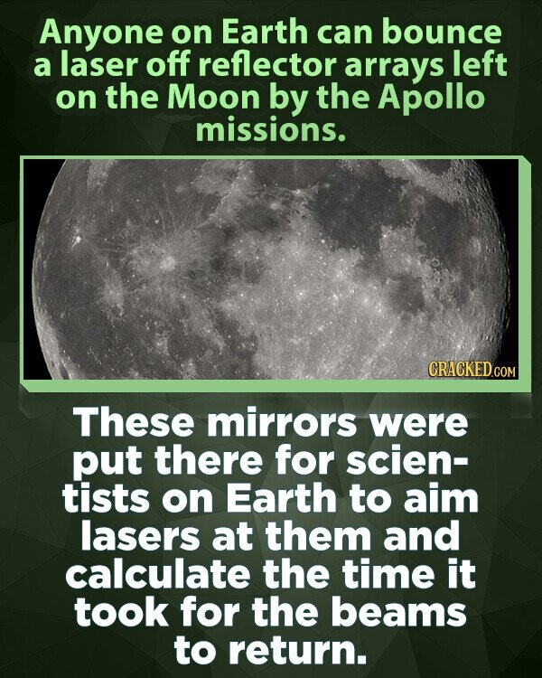 Anyone on Earth can bounce a laser off reflector arrays left on the Moon by the Apollo missions. CRACKED.COM These mirrors were put there for scien- tists on Earth to aim lasers at them and calculate the time it took for the beams to return.