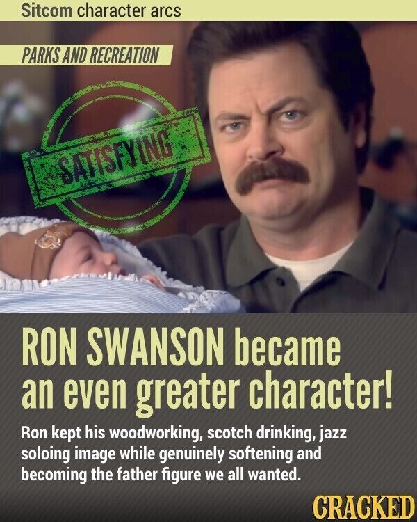Sitcom character arcs PARKS AND RECREATION SATISFYING RON SWANSON became an even greater character! Ron kept his woodworking, scotch drinking, jazz soloing image while genuinely softening and becoming the father figure we all wanted. CRACKED