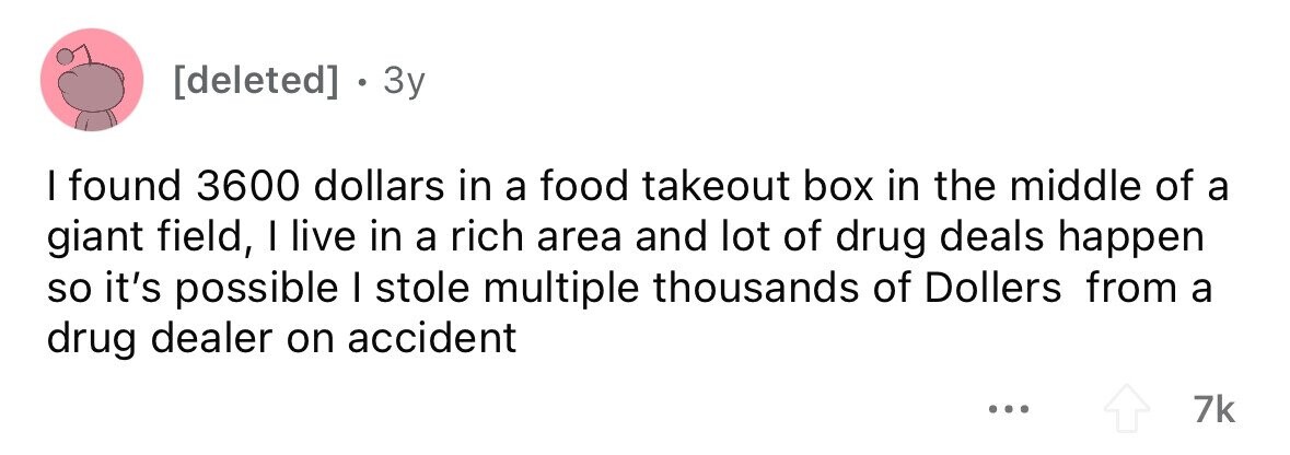 . 3y I found 3600 dollars in a food takeout box in the middle of a giant field, I live in a rich area and lot of drug deals happen so it's possible I stole multiple thousands of Dollers from a drug dealer on accident ... 7k