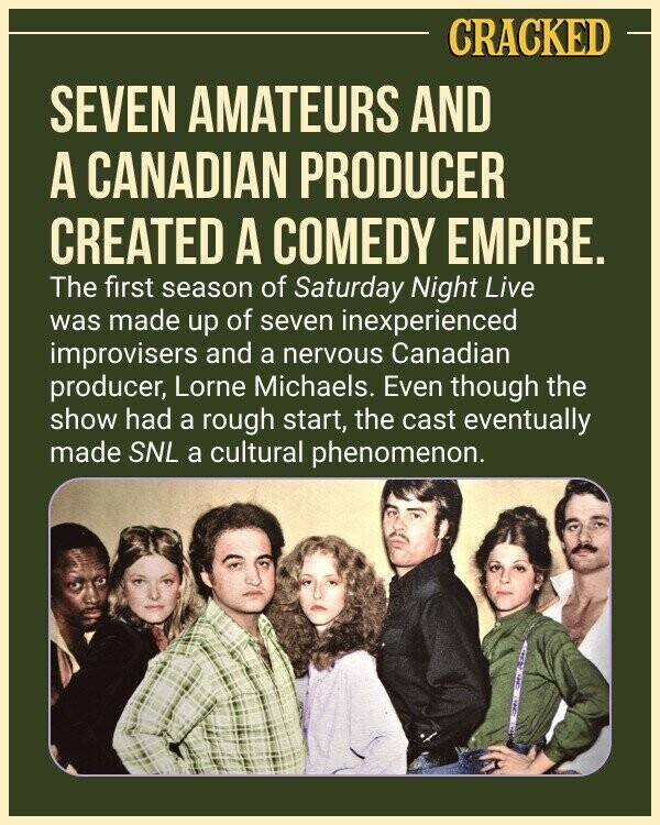CRACKED SEVEN AMATEURS AND A CANADIAN PRODUCER CREATED A COMEDY EMPIRE. The first season of Saturday Night Live was made up of seven inexperienced improvisers and a nervous Canadian producer, Lorne Michaels. Even though the show had a rough start, the cast eventually made SNL a cultural phenomenon.