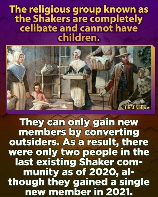 The religious group known as the Shakers are completely celibate and cannot have children. CRACKED.COM They can only gain new members by converting outsiders. As a result, there were only two people in the last existing Shaker com- munity as of 2020, al- though they gained a single new member in 2021.