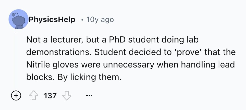 PhysicsHelp 10y ago Not a lecturer, but a PhD student doing lab demonstrations. Student decided to 'prove' that the Nitrile gloves were unnecessary when handling lead blocks. By licking them. + 137 ...