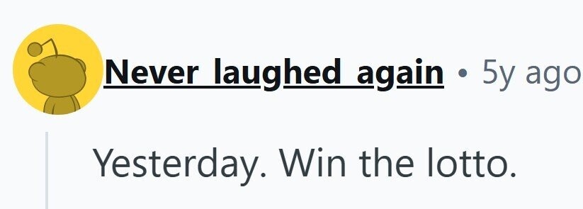 Never laughed again . 5y ago Yesterday. Win the lotto.