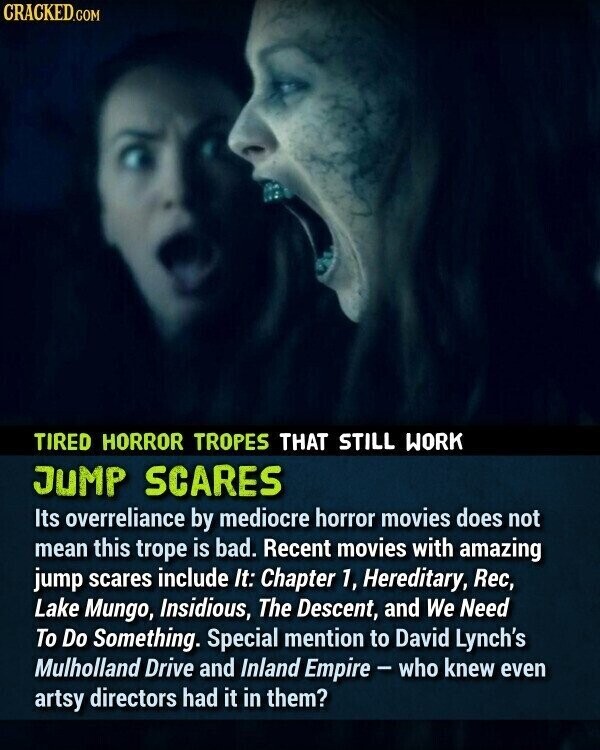 CRACKED.COM TIRED HORROR TROPES THAT STILL WORK JUMP SCARES Its overreliance by mediocre horror movies does not mean this trope is bad. Recent movies with amazing jump scares include It: Chapter 1, Hereditary, Rec, Lake Mungo, Insidious, The Descent, and We Need To Do Something. Special mention to David Lynch's Mulholland Drive and Inland Empire - who knew even artsy directors had it in them?