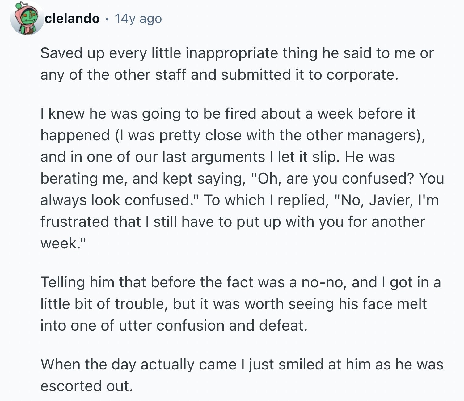 clelando 14y ago Saved up every little inappropriate thing he said to me or any of the other staff and submitted it to corporate. I knew he was going to be fired about a week before it happened (I was pretty close with the other managers), and in one of our last arguments I let it slip. Не was berating me, and kept saying, Oh, are you confused? You always look confused. To which I replied, No, Javier, I'm frustrated that I still have to put up with you for another week. Telling him that before the fact was a