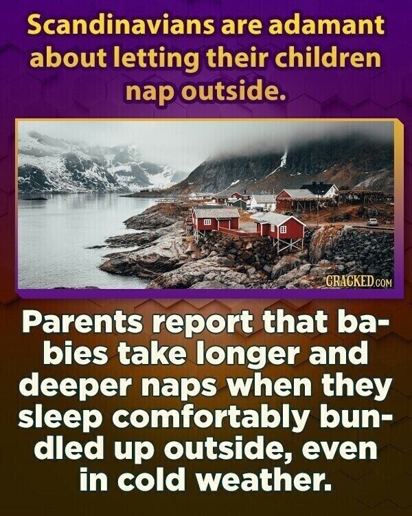 Scandinavians are adamant about letting their children nap outside. GRACKED.COM Parents report that ba- bies take longer and deeper naps when they sleep comfortably bun- dled up outside, even in cold weather.