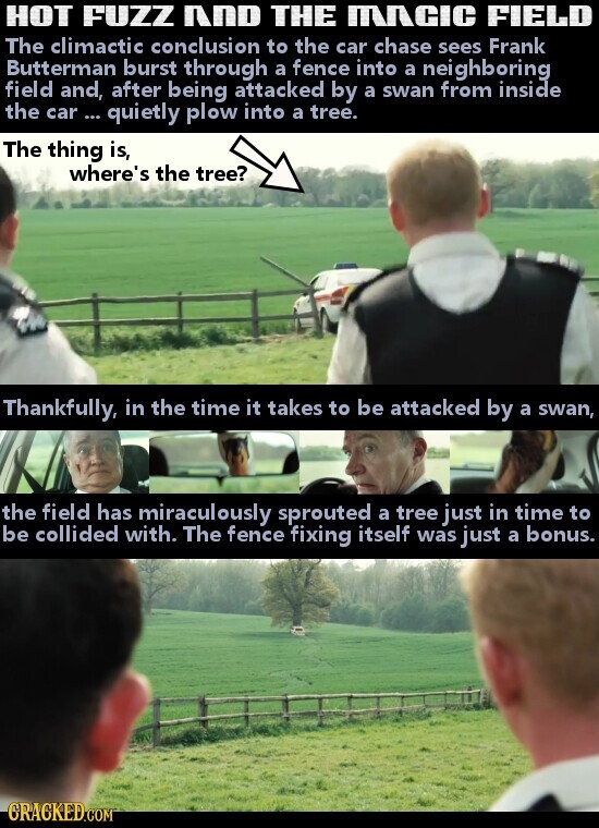 HOT FUZZ AND THE MACIC FIELD The climactic conclusion to the car chase sees Frank Butterman burst through a fence into a neighboring field and, after being attacked by a swan from inside the car ... quietly plow into a tree. The thing is, where's the tree? Thankfully, in the time it takes to be attacked by a swan, the field has miraculously sprouted a tree just in time to be collided with. The fence fixing itself was just a bonus. GRACKED.COM