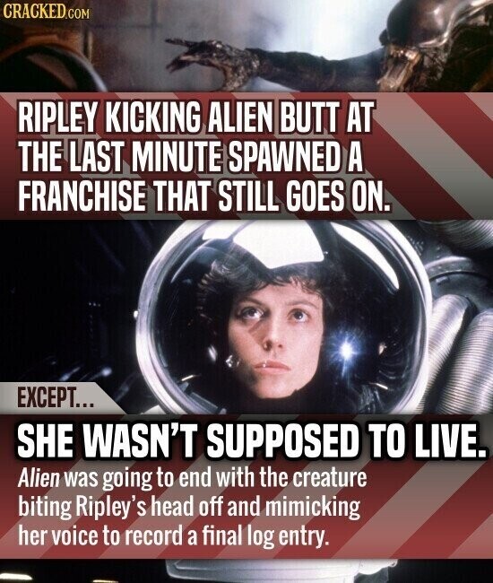 CRACKED.COM RIPLEY KICKING ALIEN BUTT AT THE LAST MINUTE SPAWNED A FRANCHISE THAT STILL GOES ON. EXCEPT... SHE WASN'T SUPPOSED TO LIVE. Alien was going to end with the creature biting Ripley's head off and mimicking her voice to record a final log entry.