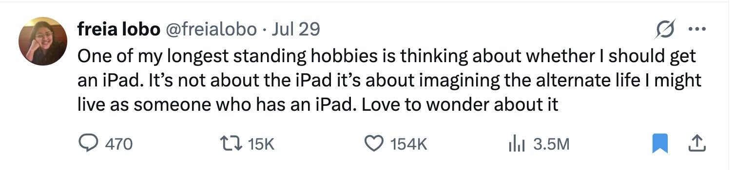 freia lobo @freialobo Jul 29 ... One of my longest standing hobbies is thinking about whether I should get an iPad. It's not about the iPad it's about imagining the alternate life I might live as someone who has an iPad. Love to wonder about it 470 15K 154K del 3.5M