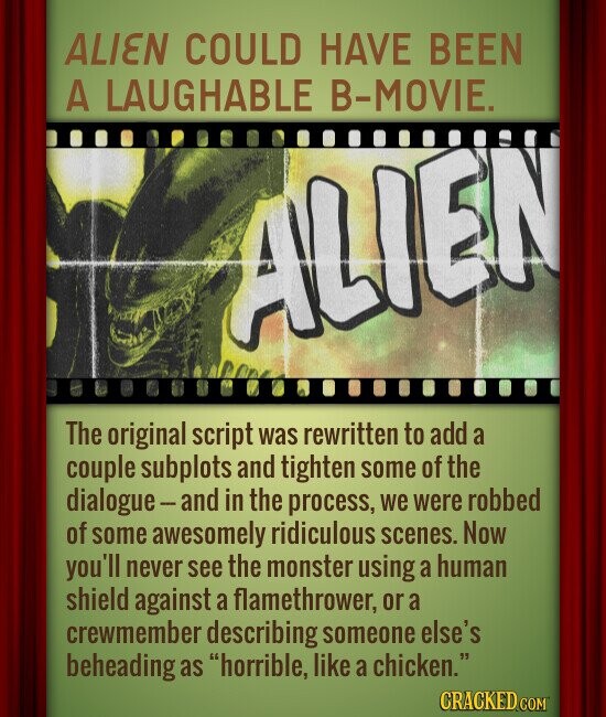ALIEN COULD HAVE BEEN A LAUGHABLE B-MOVIE. ALIEN The original script was rewritten to add a couple subplots and tighten some of the dialogue-and in the process, we were robbed of some awesomely ridiculous scenes. Now you'll never see the monster using a human shield against a flamethrower, or a crewmember describing someone else's beheading as horrible, like a chicken. CRACKED.COM