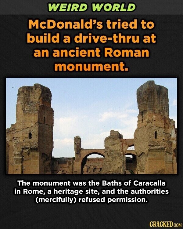 WEIRD WORLD McDonald's tried to build a drive-thru at an ancient Roman monument. The monument was the Baths of Caracalla in Rome, a heritage site, and the authorities (mercifully) refused permission. CRACKED.COM