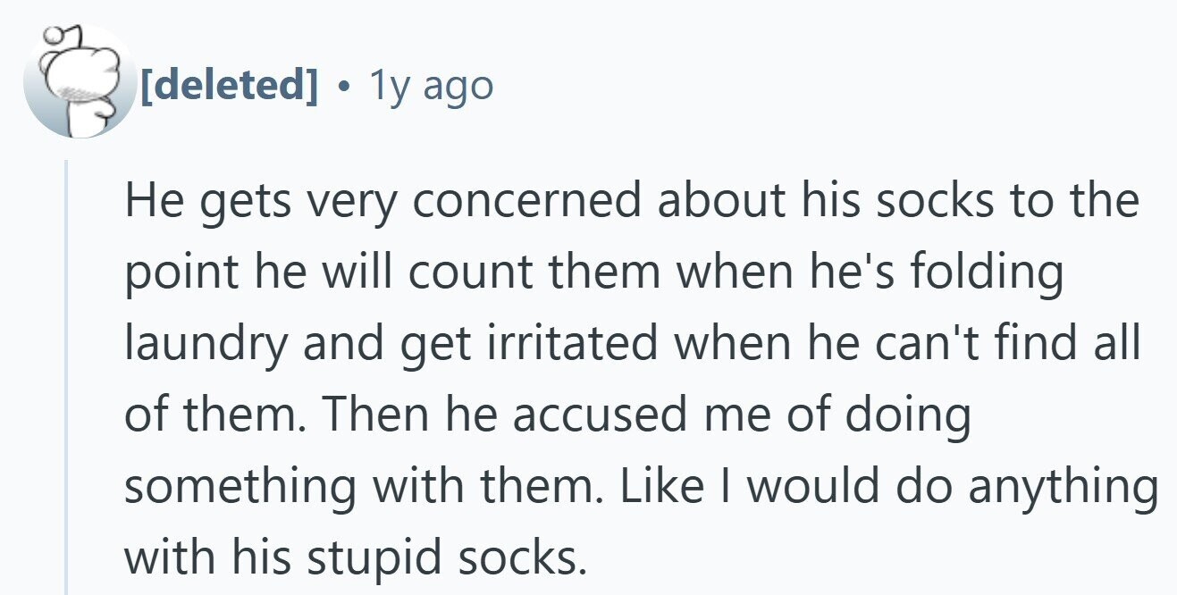 . 1y ago Не gets very concerned about his socks to the point he will count them when he's folding laundry and get irritated when he can't find all of them. Then he accused me of doing something with them. Like I would do anything with his stupid socks.