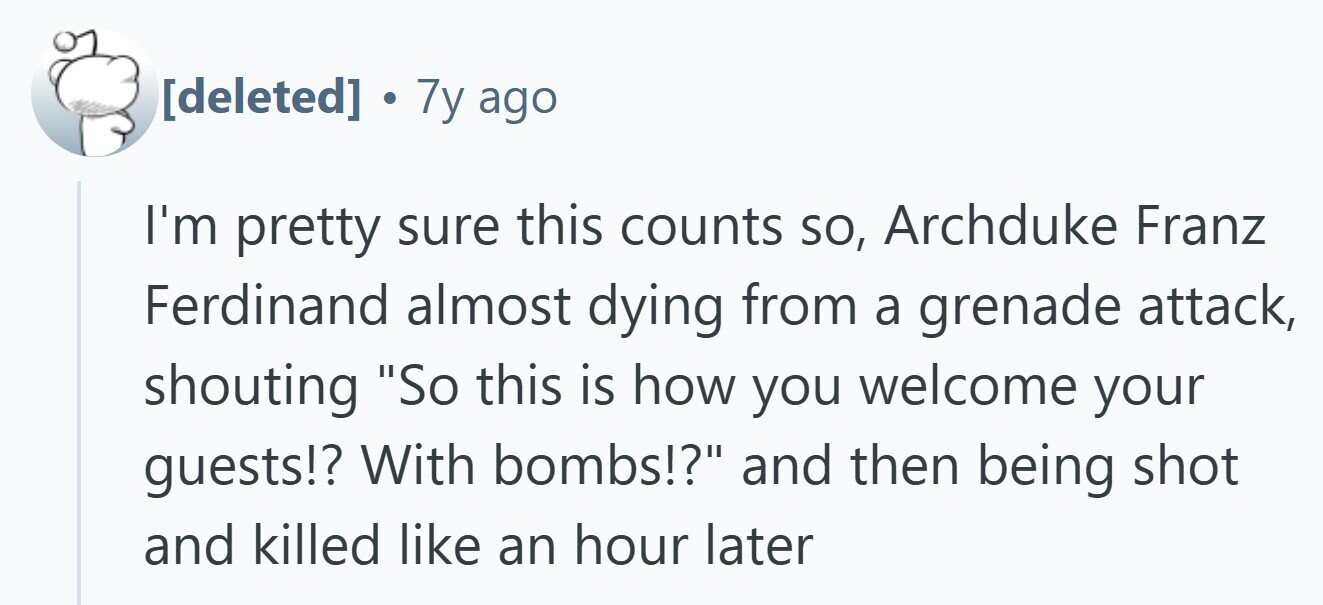  . 7y ago I'm pretty sure this counts so, Archduke Franz Ferdinand almost dying from a grenade attack, shouting So this is how you welcome your guests!? With bombs!? and then being shot and killed like an hour later 
