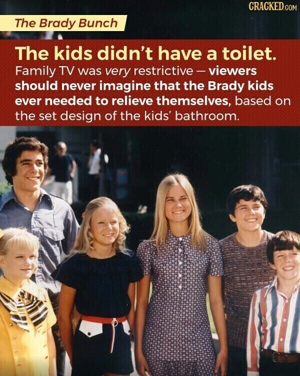 CRACKED.COM The Brady Bunch The kids didn't have a toilet. Family TV was very restrictive-viewers should never imagine that the Brady kids ever needed to relieve themselves, based on the set design of the kids' bathroom.