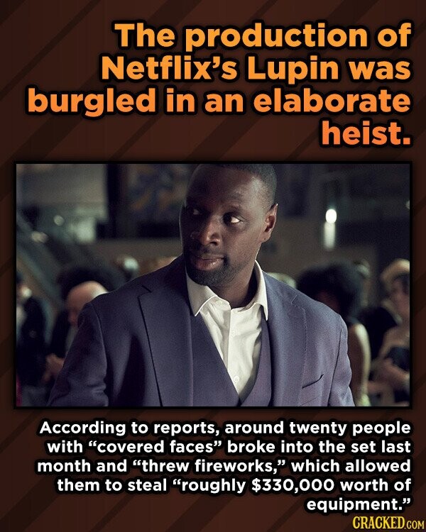 The production of Netflix's Lupin was burgled in an elaborate heist. According to reports, around twenty people with covered faces broke into the set last month and threw fireworks, which allowed them to steal roughly $330,000 worth of equipment. CRACKED.COM