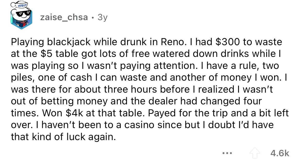 AHOY zaise_chsa . 3y Playing blackjack while drunk in Reno. I had $300 to waste at the $5 table got lots of free watered down drinks while I was playing so I wasn't paying attention. I have a rule, two piles, one of cash I can waste and another of money I won. I was there for about three hours before I realized I wasn't out of betting money and the dealer had changed four times. Won $4k at that table. Payed for the trip and a bit left over. I haven't been to a casino since but I doubt