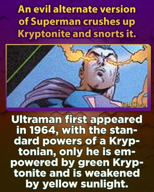 An evil alternate version of Superman crushes up Kryptonite and snorts it. CRACKED.COM Ultraman first appeared in 1964, with the stan- dard powers of a Kryp- tonian, only he is em- powered by green Kryp- tonite and is weakened by yellow sunlight.