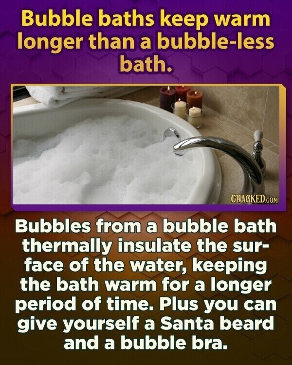 Bubble baths keep warm longer than a bubble-less bath. CRACKED.COM Bubbles from a bubble bath thermally insulate the sur- face of the water, keeping the bath warm for a longer period of time. Plus you can give yourself a Santa beard and a bubble bra.