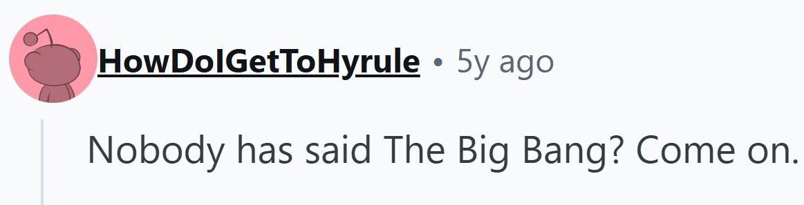 HowDolGetToHyrule . 5y ago Nobody has said The Big Bang? Come on.