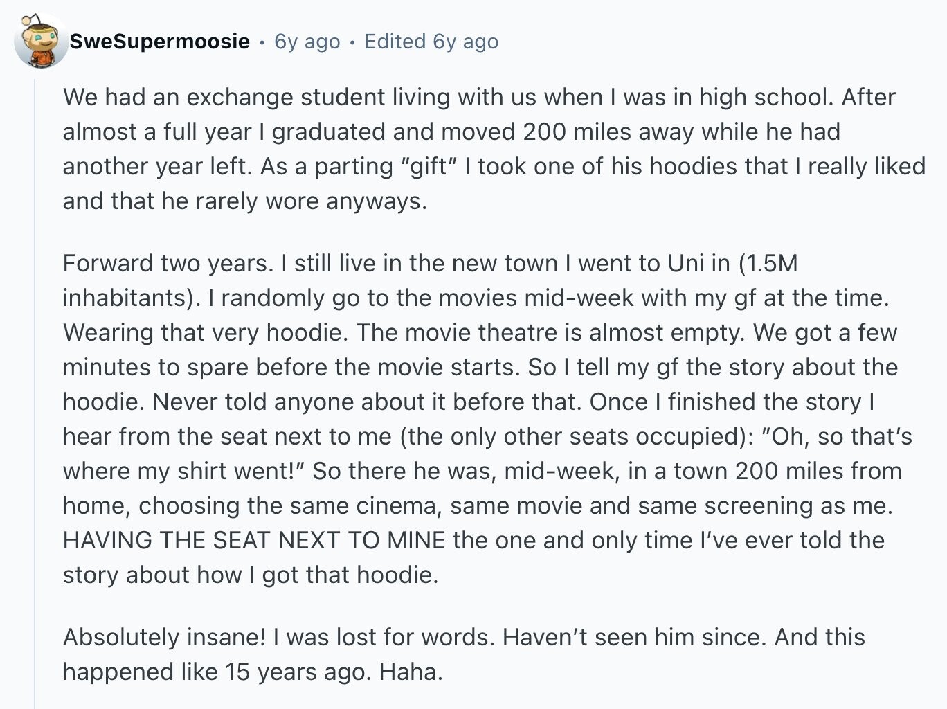 SweSupermoosie 6y ago Edited 6y ago We had an exchange student living with us when I was in high school. After almost a full year I graduated and moved 200 miles away while he had another year left. As a parting gift I took one of his hoodies that I really liked and that he rarely wore anyways. Forward two years. I still live in the new town I went to Uni in (1.5M inhabitants). I randomly go to the movies mid-week with my gf at the time. Wearing that very hoodie. The movie theatre is almost empty. We got