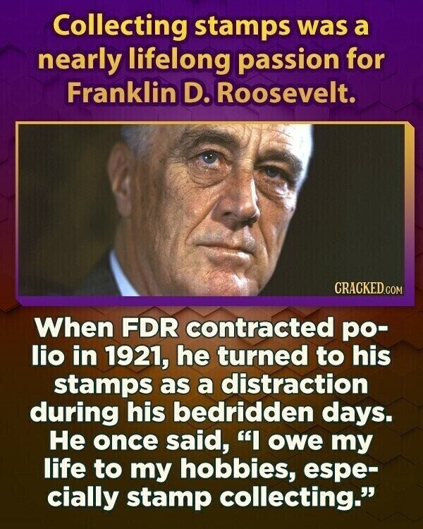 Collecting stamps was a nearly lifelong passion for Franklin D. Roosevelt. CRACKED.COM When FDR contracted po- lio in 1921, he turned to his stamps as a distraction during his bedridden days. Не once said, I owe my life to my hobbies, espe- cially stamp collecting.