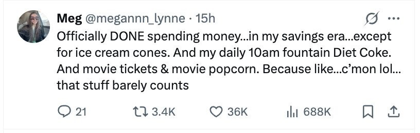 Meg @megannn_lynne.1 15h ... Officially DONE spending money...in my savings era...except for ice cream cones. And my daily 10am fountain Diet Coke. And movie tickets & movie popcorn. Because like...c'mon lol... that stuff barely counts 21 3.4K 36K 688K