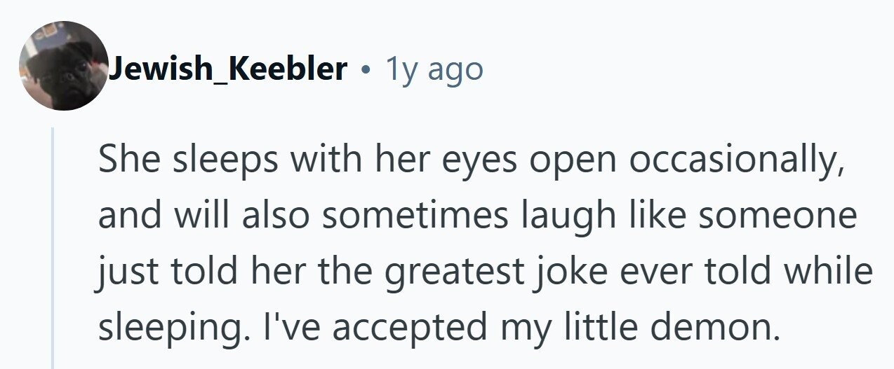 Jewish_Keebler . 1y ago She sleeps with her eyes open occasionally, and will also sometimes laugh like someone just told her the greatest joke ever told while sleeping. I've accepted my little demon.